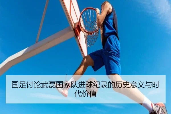 国足讨论武磊国家队进球纪录的历史意义与时代价值