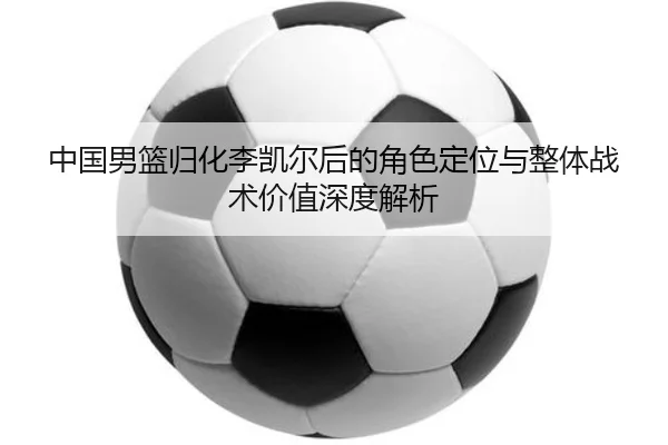 中国男篮归化李凯尔后的角色定位与整体战术价值深度解析