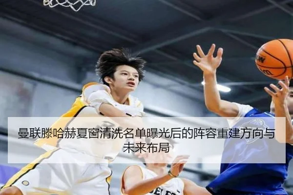 曼联滕哈赫夏窗清洗名单曝光后的阵容重建方向与未来布局