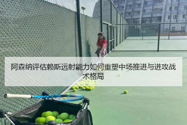 阿森纳评估赖斯远射能力如何重塑中场推进与进攻战术格局